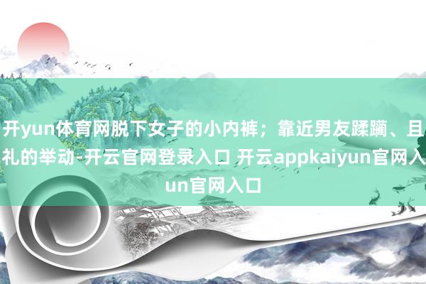 开yun体育网脱下女子的小内裤；靠近男友蹂躏、且失礼的举动-开云官网登录入口 开云appkaiyun官网入口