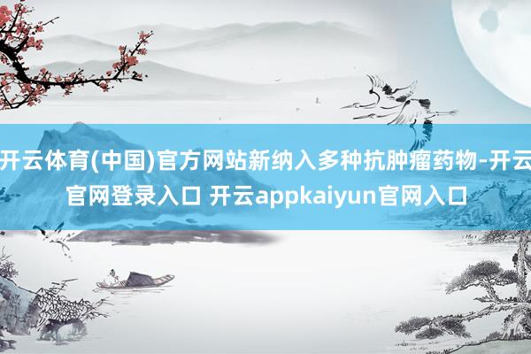 开云体育(中国)官方网站新纳入多种抗肿瘤药物-开云官网登录入口 开云appkaiyun官网入口