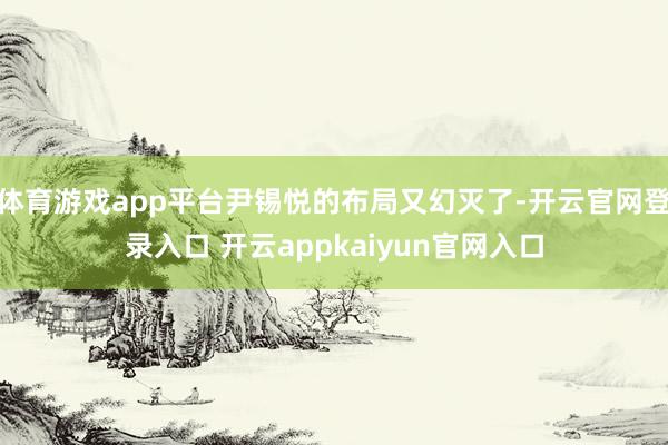 体育游戏app平台尹锡悦的布局又幻灭了-开云官网登录入口 开云appkaiyun官网入口