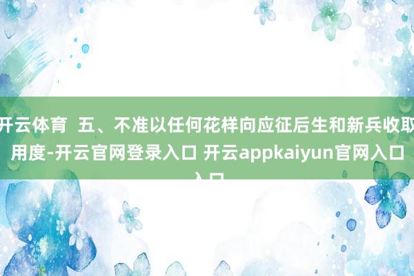 开云体育  五、不准以任何花样向应征后生和新兵收取用度-开云官网登录入口 开云appkaiyun官网入口