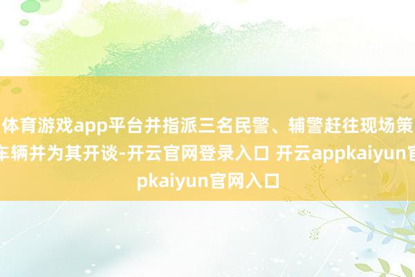 体育游戏app平台并指派三名民警、辅警赶往现场策应乞助车辆并为其开谈-开云官网登录入口 开云appkaiyun官网入口