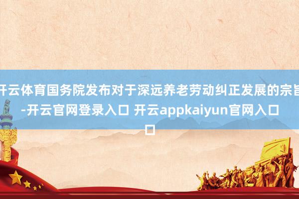 开云体育国务院发布对于深远养老劳动纠正发展的宗旨-开云官网登录入口 开云appkaiyun官网入口