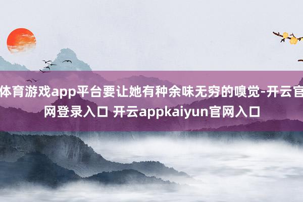 体育游戏app平台要让她有种余味无穷的嗅觉-开云官网登录入口