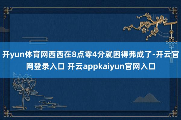 开yun体育网西西在8点零4分就困得弗成了-开云官网登录入口