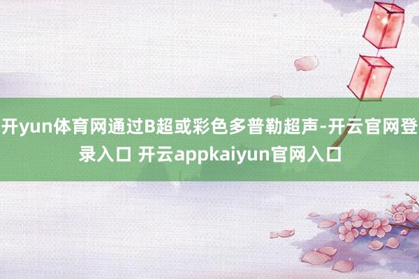 开yun体育网通过B超或彩色多普勒超声-开云官网登录入口 开云appkaiyun官网入口