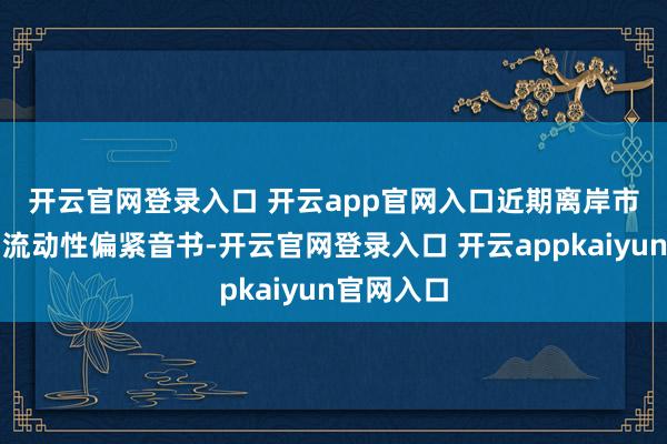 开云官网登录入口 开云app官网入口　　近期离岸市集也传出流动性偏紧音书-开云官网登录入口 开云appkaiyun官网入口