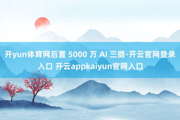 开yun体育网后置 5000 万 AI 三摄-开云官网登录入口 开云appkaiyun官网入口