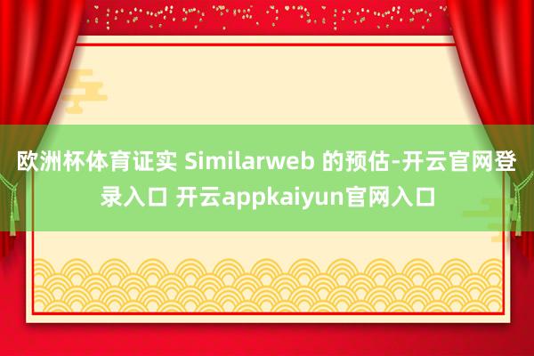 欧洲杯体育证实 Similarweb 的预估-开云官网登录入口 开云appkaiyun官网入口