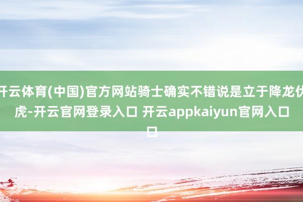 开云体育(中国)官方网站骑士确实不错说是立于降龙伏虎-开云官网登录入口 开云appkaiyun官网入口