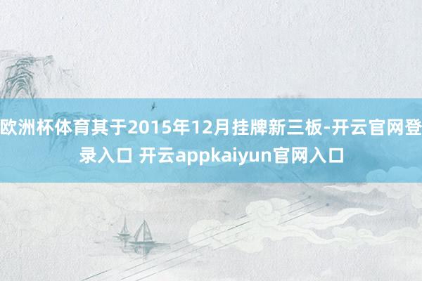 欧洲杯体育其于2015年12月挂牌新三板-开云官网登录入口 