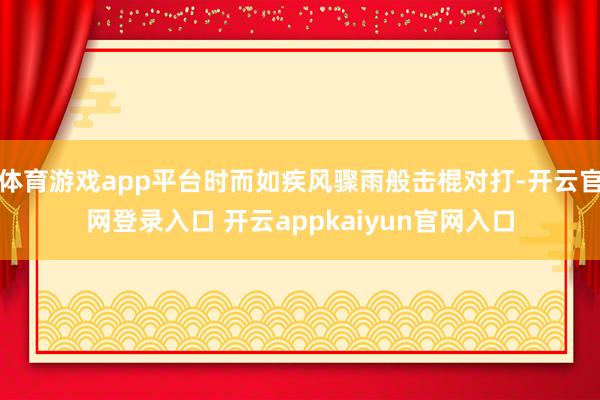 体育游戏app平台时而如疾风骤雨般击棍对打-开云官网登录入口