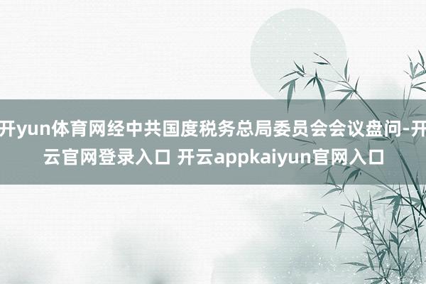 开yun体育网经中共国度税务总局委员会会议盘问-开云官网登录
