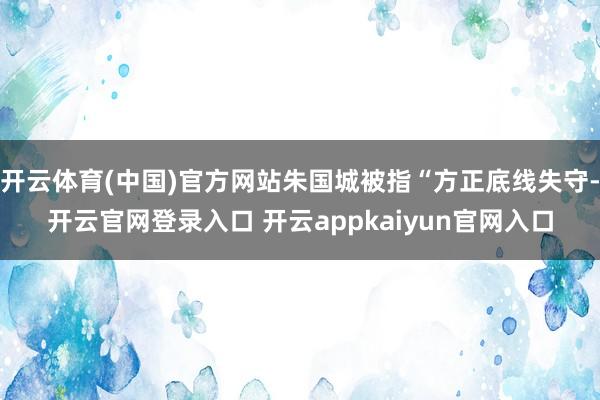 开云体育(中国)官方网站朱国城被指“方正底线失守-开云官网登录入口 开云appkaiyun官网入口