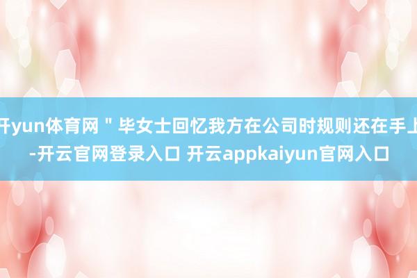 开yun体育网＂毕女士回忆我方在公司时规则还在手上-开云官网登录入口 开云appkaiyun官网入口
