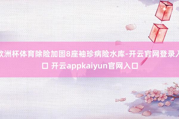 欧洲杯体育除险加固8座袖珍病险水库-开云官网登录入口 开云appkaiyun官网入口