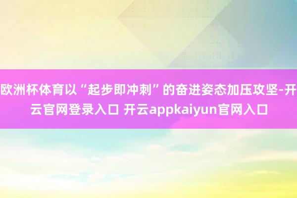 欧洲杯体育以“起步即冲刺”的奋进姿态加压攻坚-开云官网登录入口 开云appkaiyun官网入口
