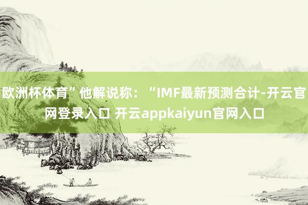 欧洲杯体育”他解说称:“IMF最新预测合计-开云官网登录入口 开云appkaiyun官网入口