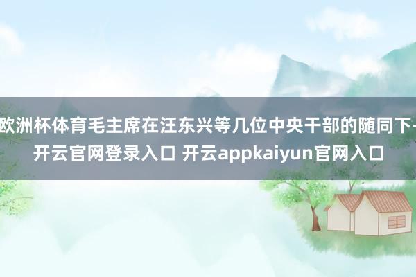 欧洲杯体育毛主席在汪东兴等几位中央干部的随同下-开云官网登录入口 开云appkaiyun官网入口