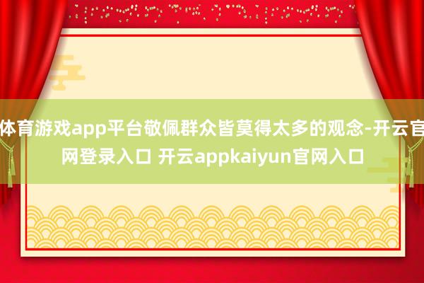 体育游戏app平台敬佩群众皆莫得太多的观念-开云官网登录入口 开云appkaiyun官网入口