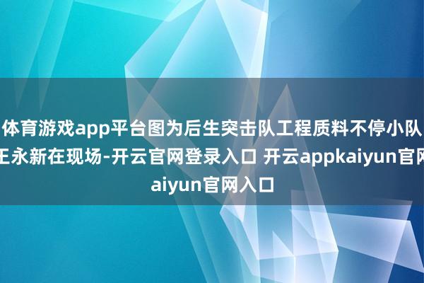 体育游戏app平台图为后生突击队工程质料不停小队队长王永新在现场-开云官网登录入口 开云appkaiyun官网入口