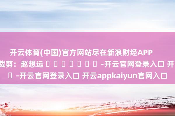 开云体育(中国)官方网站尽在新浪财经APP            						背负裁剪：赵想远 							-开云官网登录入口 开云appkaiyun官网入口