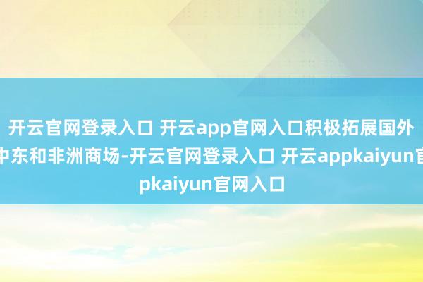 开云官网登录入口 开云app官网入口积极拓展国外尤其是中东和非洲商场-开云官网登录入口 开云appkaiyun官网入口