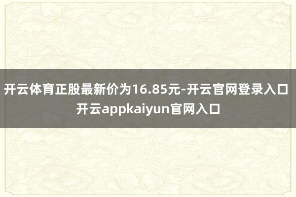 开云体育正股最新价为16.85元-开云官网登录入口 开云appkaiyun官网入口
