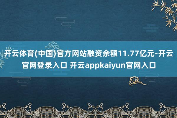 开云体育(中国)官方网站融资余额11.77亿元-开云官网登录入口 开云appkaiyun官网入口