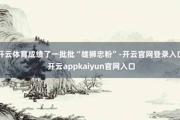 开云体育成绩了一批批“雄狮忠粉”-开云官网登录入口 开云appkaiyun官网入口