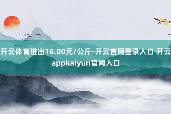 开云体育进出16.00元/公斤-开云官网登录入口 开云app