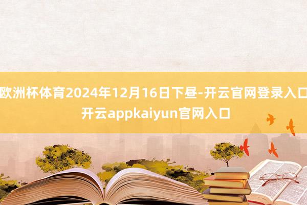 欧洲杯体育2024年12月16日下昼-开云官网登录入口 开云appkaiyun官网入口