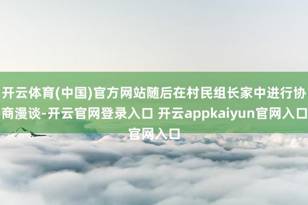 开云体育(中国)官方网站随后在村民组长家中进行协商漫谈-开云官网登录入口 开云appkaiyun官网入口