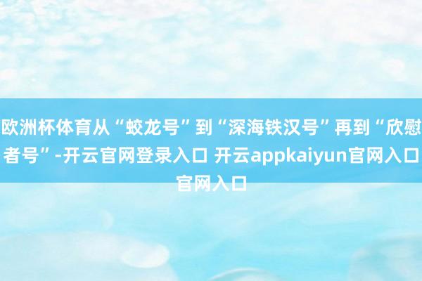 欧洲杯体育从“蛟龙号”到“深海铁汉号”再到“欣慰者号”-开云官网登录入口 开云appkaiyun官网入口