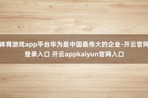 体育游戏app平台华为是中国最伟大的企业-开云官网登录入口 开云appkaiyun官网入口