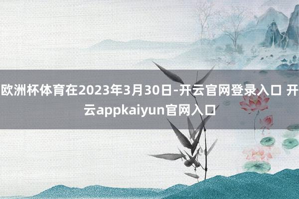 欧洲杯体育在2023年3月30日-开云官网登录入口 开云appkaiyun官网入口