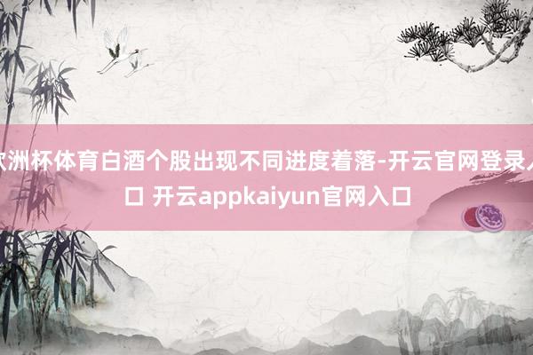 欧洲杯体育白酒个股出现不同进度着落-开云官网登录入口 开云appkaiyun官网入口