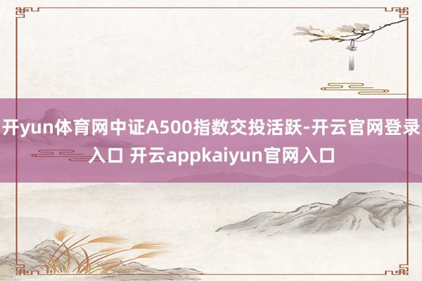 开yun体育网中证A500指数交投活跃-开云官网登录入口 开云appkaiyun官网入口