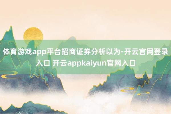 体育游戏app平台　　招商证券分析以为-开云官网登录入口 开云appkaiyun官网入口
