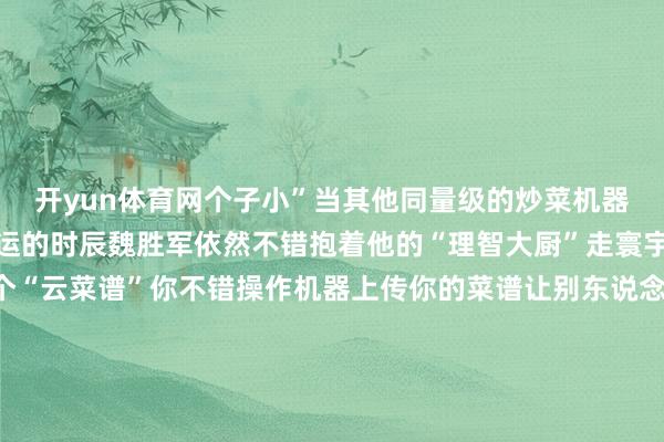 开yun体育网个子小”当其他同量级的炒菜机器东说念主还需要叉车搬运的时辰魏胜军依然不错抱着他的“理智大厨”走寰宇了更热切的是它还有个“云菜谱”你不错操作机器上传你的菜谱让别东说念主复制你的滋味也不错下载别东说念主的菜谱复制别东说念主的滋味把菜谱上传便是把“滋味”保存魏胜军的炒菜机器东说念主不仅是个好“厨师”更是餐饮文化的“纪录簿”用科技传承中华餐饮文化这让他愈加服气我方的业绩特道理差 发布于：北京市-开云官网登录入口 开云appkaiyun官网入口