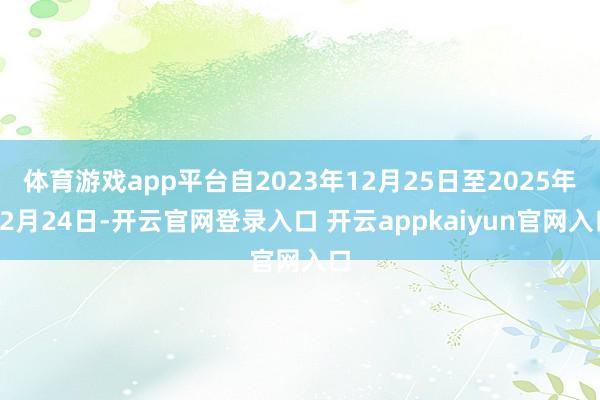 体育游戏app平台自2023年12月25日至2025年12月24日-开云官网登录入口 开云appkaiyun官网入口