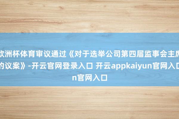 欧洲杯体育审议通过《对于选举公司第四届监事会主席的议案》-开云官网登录入口 开云appkaiyun官网入口