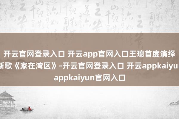 开云官网登录入口 开云app官网入口王璁首度演绎原创粤语新歌《家在湾区》-开云官网登录入口 开云appkaiyun官网入口