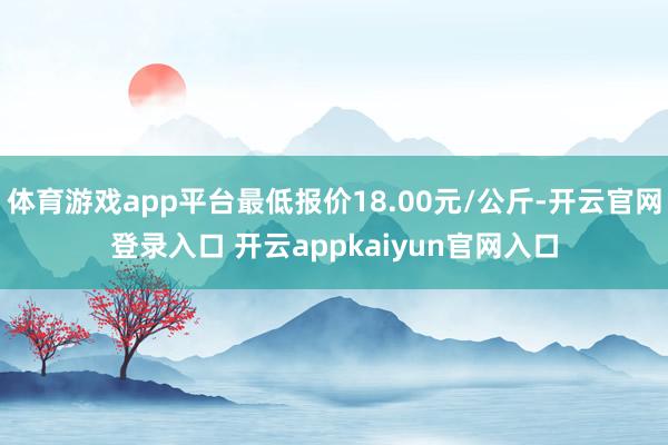 体育游戏app平台最低报价18.00元/公斤-开云官网登录入口 开云appkaiyun官网入口