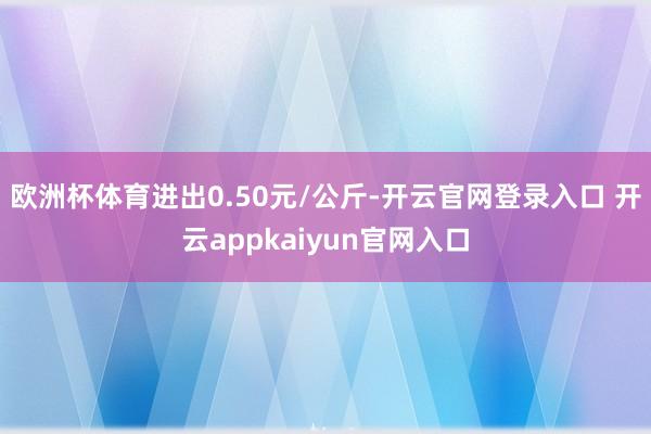欧洲杯体育进出0.50元/公斤-开云官网登录入口 开云appkaiyun官网入口