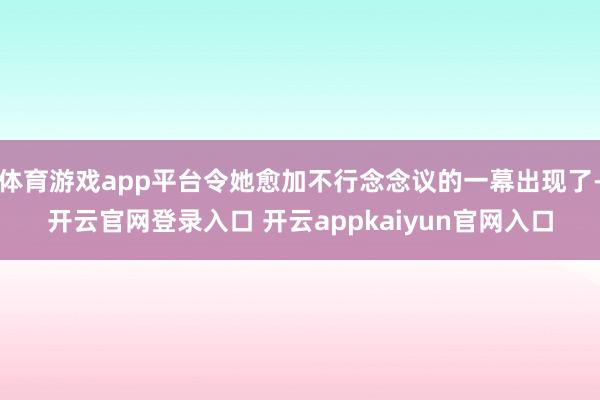 体育游戏app平台令她愈加不行念念议的一幕出现了-开云官网登录入口 开云appkaiyun官网入口