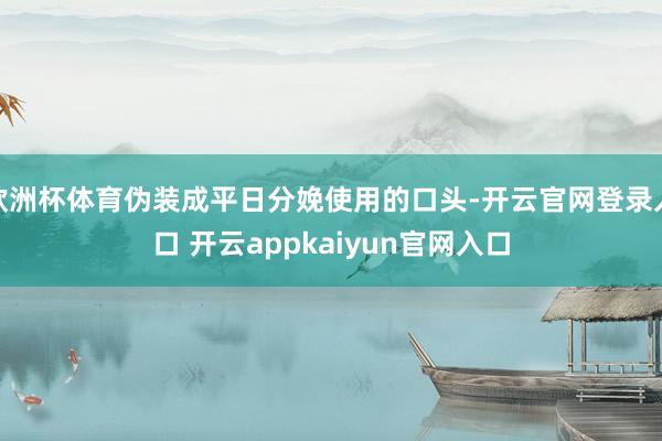 欧洲杯体育伪装成平日分娩使用的口头-开云官网登录入口 开云appkaiyun官网入口