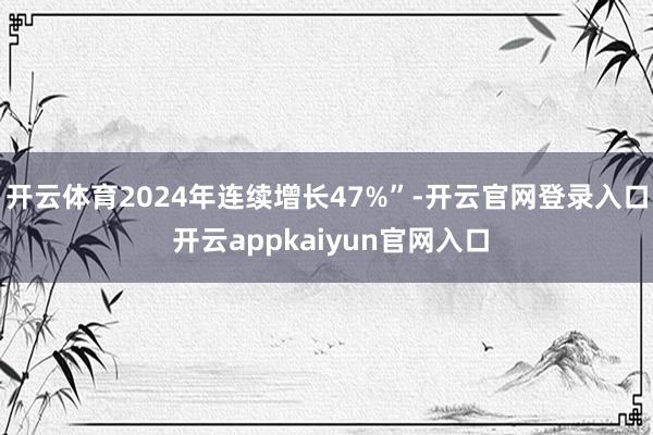 开云体育2024年连续增长47%”-开云官网登录入口 开云appkaiyun官网入口