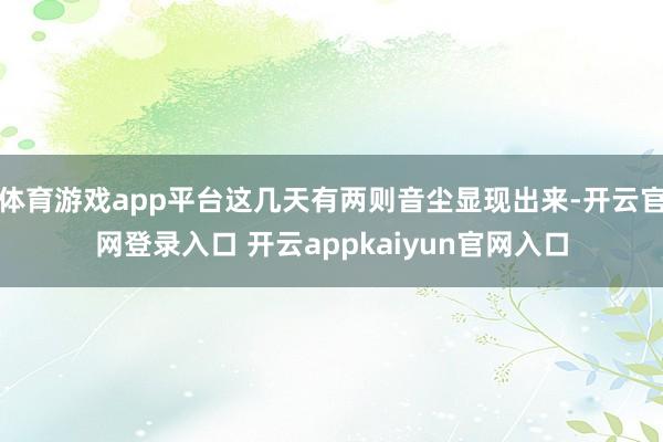 体育游戏app平台这几天有两则音尘显现出来-开云官网登录入口 开云appkaiyun官网入口