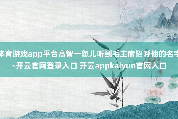 体育游戏app平台高智一忽儿听到毛主席招呼他的名字-开云官网登录入口 开云appkaiyun官网入口