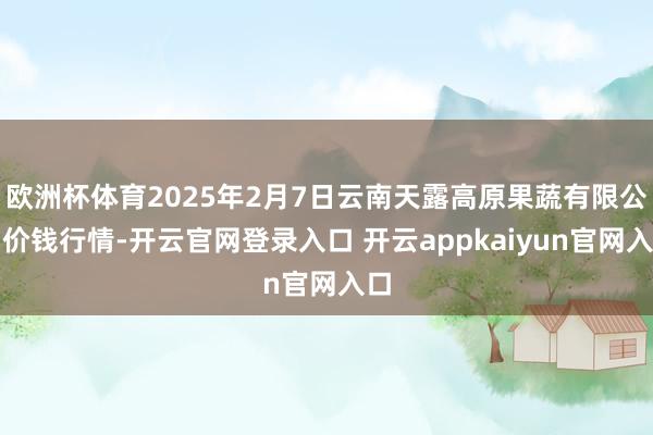 欧洲杯体育2025年2月7日云南天露高原果蔬有限公司价钱行情-开云官网登录入口 开云appkaiyun官网入口